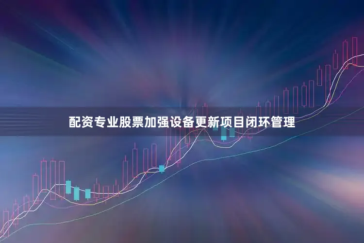 配资专业股票加强设备更新项目闭环管理