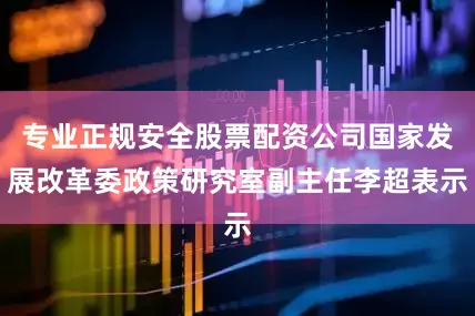 专业正规安全股票配资公司国家发展改革委政策研究室副主任李超表示
