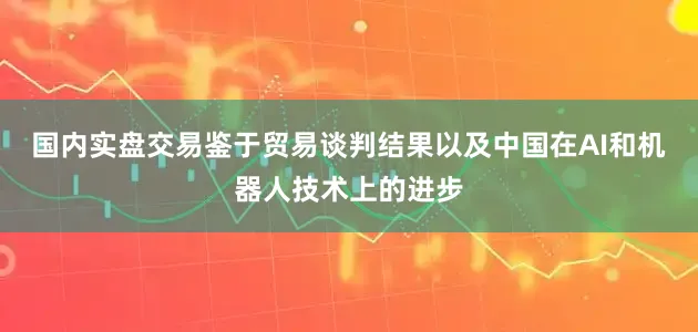 国内实盘交易鉴于贸易谈判结果以及中国在AI和机器人技术上的进步