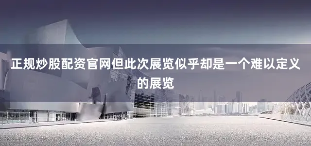 正规炒股配资官网但此次展览似乎却是一个难以定义的展览