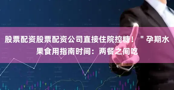 股票配资股票配资公司直接住院控糖！＂孕期水果食用指南时间：两餐之间吃