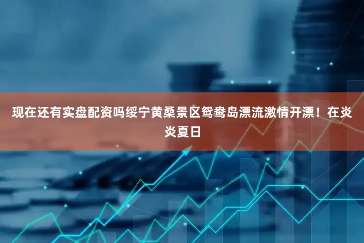 现在还有实盘配资吗绥宁黄桑景区鸳鸯岛漂流激情开漂！在炎炎夏日