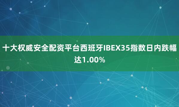 十大权威安全配资平台西班牙IBEX35指数日内跌幅达1.00%