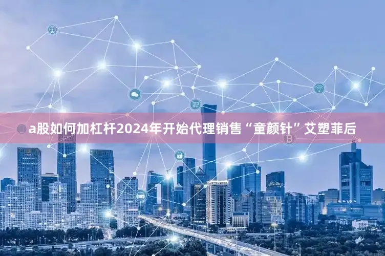 a股如何加杠杆2024年开始代理销售“童颜针”艾塑菲后