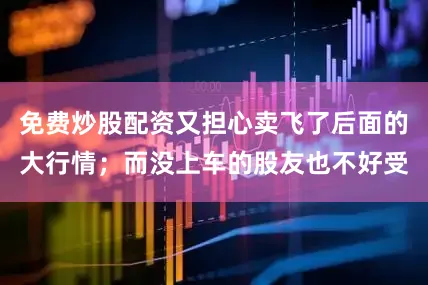 免费炒股配资又担心卖飞了后面的大行情；而没上车的股友也不好受