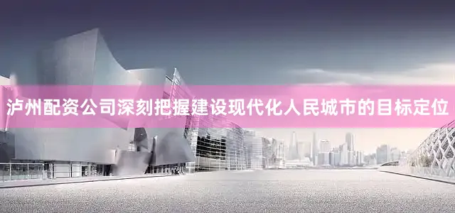 泸州配资公司深刻把握建设现代化人民城市的目标定位
