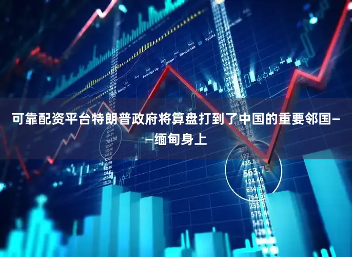 可靠配资平台特朗普政府将算盘打到了中国的重要邻国——缅甸身上