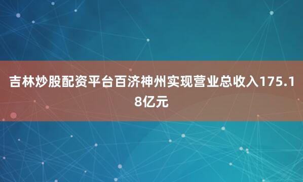 吉林炒股配资平台百济神州实现营业总收入175.18亿元