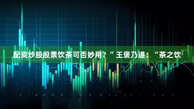 配资炒股股票饮茶可否妙用？”王褒乃道：“茶之饮